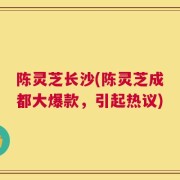 陈灵芝长沙(陈灵芝成都大爆款，引起热议)