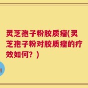 灵芝孢子粉胶质瘤(灵芝孢子粉对胶质瘤的疗效如何？)