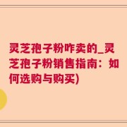 灵芝孢子粉咋卖的_灵芝孢子粉销售指南：如何选购与购买)