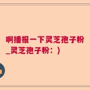 啊播报一下灵芝孢子粉_灵芝孢子粉：)