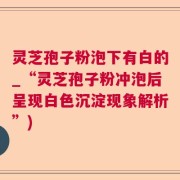 灵芝孢子粉泡下有白的_“灵芝孢子粉冲泡后呈现白色沉淀现象解析”)
