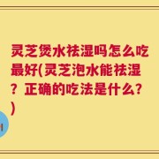灵芝煲水祛湿吗怎么吃最好(灵芝泡水能祛湿？正确的吃法是什么？)
