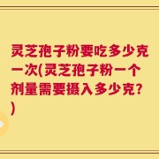 灵芝孢子粉要吃多少克一次(灵芝孢子粉一个剂量需要摄入多少克？)
