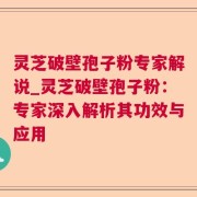 灵芝破壁孢子粉专家解说_灵芝破壁孢子粉：专家深入解析其功效与应用