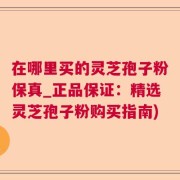 在哪里买的灵芝孢子粉保真_正品保证：精选灵芝孢子粉购买指南)