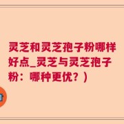 灵芝和灵芝孢子粉哪样好点_灵芝与灵芝孢子粉：哪种更优？)