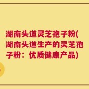 湖南头道灵芝孢子粉(湖南头道生产的灵芝孢子粉：优质健康产品)