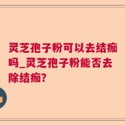 灵芝孢子粉可以去结痂吗_灵芝孢子粉能否去除结痂？