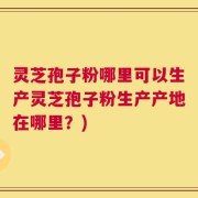 灵芝孢子粉哪里可以生产灵芝孢子粉生产产地在哪里？)