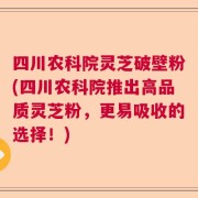 四川农科院灵芝破壁粉(四川农科院推出高品质灵芝粉，更易吸收的选择！)