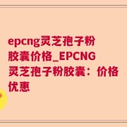 epcng灵芝孢子粉胶囊价格_EPCNG灵芝孢子粉胶囊：价格优惠