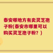 泰安哪地方有卖灵芝孢子粉(泰安市哪里可以购买灵芝孢子粉？)