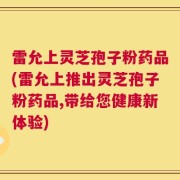 雷允上灵芝孢子粉药品(雷允上推出灵芝孢子粉药品,带给您健康新体验)
