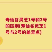 寿仙谷灵芝1号和2号的区别(寿仙谷灵芝1号与2号的差异点)