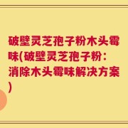 破壁灵芝孢子粉木头霉味(破壁灵芝孢子粉：消除木头霉味解决方案)