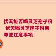 伏天能否喝灵芝孢子粉 伏天喝灵芝孢子粉有哪些注意事项