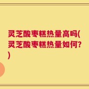 灵芝酸枣糕热量高吗(灵芝酸枣糕热量如何？)