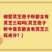 破壁灵芝孢子粉都含有灵芝三萜吗(灵芝孢子粉中是否都含有灵芝三萜成分？)