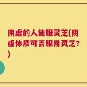 阴虚的人能服灵芝(阴虚体质可否服用灵芝？)