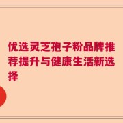 优选灵芝孢子粉品牌推荐提升与健康生活新选择