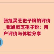 张旭灵芝孢子粉的评价_张旭灵芝孢子粉：用户评价与体验分享