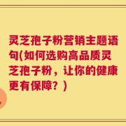 灵芝孢子粉营销主题语句(如何选购高品质灵芝孢子粉，让你的健康更有保障？)