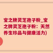 宝之牌灵芝孢子粉_宝之牌灵芝孢子粉：天然养生珍品与健康活力)