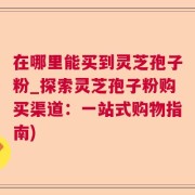 在哪里能买到灵芝孢子粉_探索灵芝孢子粉购买渠道：一站式购物指南)
