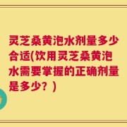 灵芝桑黄泡水剂量多少合适(饮用灵芝桑黄泡水需要掌握的正确剂量是多少？)