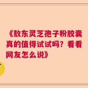 《敖东灵芝孢子粉胶囊真的值得试试吗？看看网友怎么说》