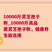 10000斤灵芝孢子粉_10000斤高品质灵芝孢子粉，健康养生新选择