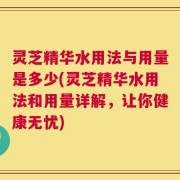 灵芝精华水用法与用量是多少(灵芝精华水用法和用量详解，让你健康无忧)