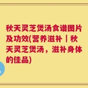 秋天灵芝煲汤食谱图片及功效(营养滋补｜秋天灵芝煲汤，滋补身体的佳品)