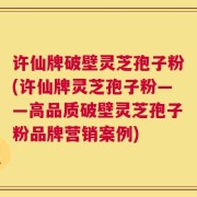 许仙牌破壁灵芝孢子粉(许仙牌灵芝孢子粉——高品质破壁灵芝孢子粉品牌营销案例)