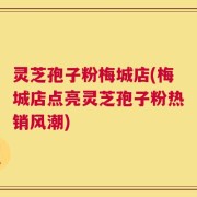 灵芝孢子粉梅城店(梅城店点亮灵芝孢子粉热销风潮)
