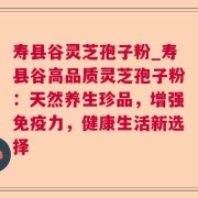 寿县谷灵芝孢子粉_寿县谷高品质灵芝孢子粉：天然养生珍品，增强免疫力，健康生活新选择