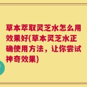 草本萃取灵芝水怎么用效果好(草本灵芝水正确使用方法，让你尝试神奇效果)