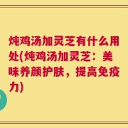 炖鸡汤加灵芝有什么用处(炖鸡汤加灵芝：美味养颜护肤，提高免疫力)
