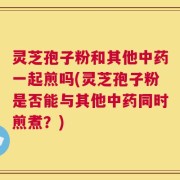 灵芝孢子粉和其他中药一起煎吗(灵芝孢子粉是否能与其他中药同时煎煮？)