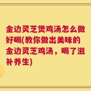 金边灵芝煲鸡汤怎么做好喝(教你做出美味的金边灵芝鸡汤，喝了滋补养生)