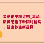 灵芝孢子粉订购_高品质灵芝孢子粉限时抢购，健康养生新选择