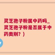 灵芝孢子粉属中药吗_灵芝孢子粉是否属于中药类别？)