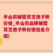 半山农破壁灵芝孢子粉价格_半山农品牌破壁灵芝孢子粉价格信息介绍)