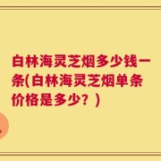 白林海灵芝烟多少钱一条(白林海灵芝烟单条价格是多少？)
