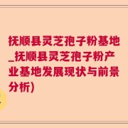抚顺县灵芝孢子粉基地_抚顺县灵芝孢子粉产业基地发展现状与前景分析)