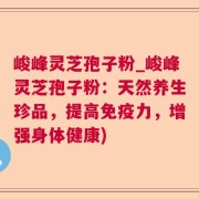 峻峰灵芝孢子粉_峻峰灵芝孢子粉：天然养生珍品，提高免疫力，增强身体健康)
