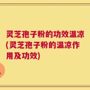 灵芝孢子粉的功效温凉(灵芝孢子粉的温凉作用及功效)