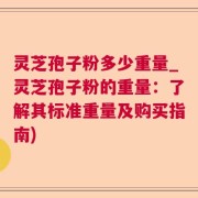 灵芝孢子粉多少重量_灵芝孢子粉的重量：了解其标准重量及购买指南)