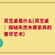 灵芝桌是什么(灵芝桌：探秘天然木质家具的奢华艺术)