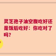 灵芝孢子油空腹吃好还是饭后吃好：你吃对了吗？